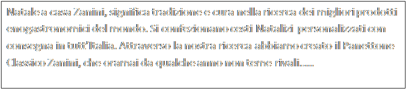 Casella di testo: Natale a casa Zanini, significa tradizione e cura nella ricerca dei migliori prodotti enogastronomici del mondo. Si confezionano cesti Natalizi  personalizzati con consegna in tuttItalia. Attraverso la nostra ricerca abbiamo creato il Panettone Classico Zanini, che oramai da qualche anno non teme rivali..